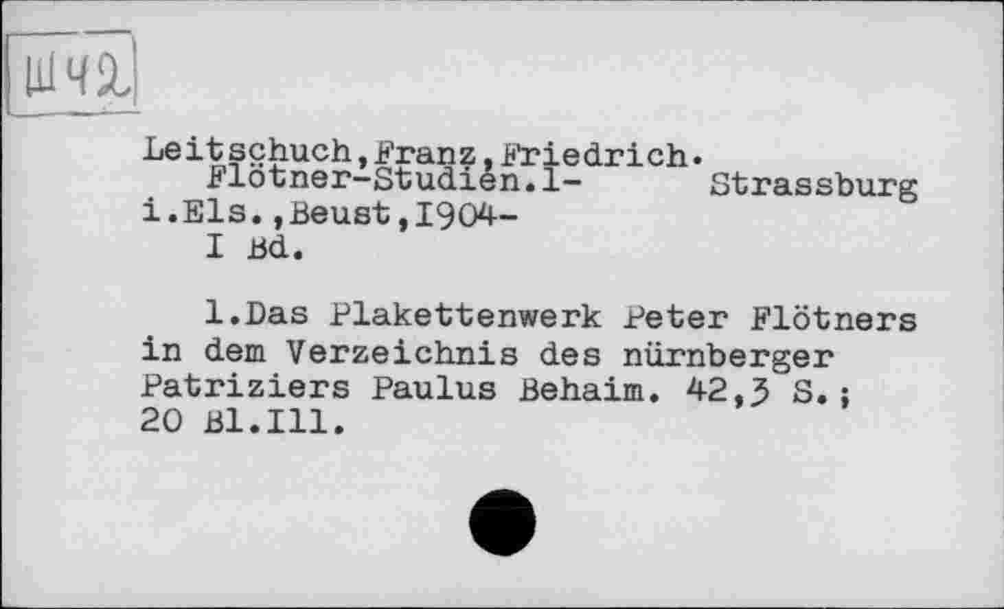 ﻿im
Le it sçhuch,Franz,Friedrich.
Flotner-Studien.1—	Strassburg
і.Els.,Beust,1904-
I Bd.
l.Das Plakettenwerk Peter Flötners in dem Verzeichnis des nürnberger Patriziers Paulus Behaim. 42,5 S.;
20 Bl.Ill.